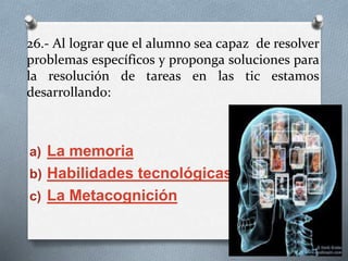 26.- Al lograr que el alumno sea capaz de resolver
problemas específicos y proponga soluciones para
la resolución de tareas en las tic estamos
desarrollando:
a) La memoria
b) Habilidades tecnológicas
c) La Metacognición
 