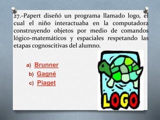 27.-Papert diseñó un programa llamado logo, el
cual el niño interactuaba en la computadora
construyendo objetos por medio de comandos
lógico-matemáticos y espaciales respetando las
etapas cognoscitivas del alumno.
a) Brunner
b) Gagné
c) Piaget
 