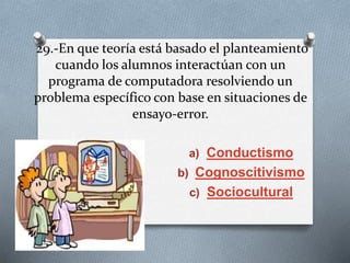 29.-En que teoría está basado el planteamiento
cuando los alumnos interactúan con un
programa de computadora resolviendo un
problema específico con base en situaciones de
ensayo-error.
a) Conductismo
b) Cognoscitivismo
c) Sociocultural
 