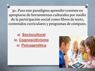 30.-Para este paradigma aprender consiste en
apropiarse de herramientas culturales por medio
de la participación social como libros de texto,
contenidos curriculares y programas de cómputo.
a) Sociocultural
b) Cognoscitivismo
c) Psicogenética
 