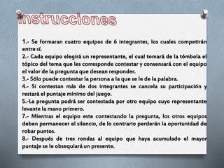 1.- Se formaran cuatro equipos de 6 integrantes, los cuales competirán
entre sí.
2.- Cada equipo elegirá un representante, el cual tomará de la tómbola el
tópico del tema que les corresponde contestar y consensará con el equipo
el valor de la pregunta que desean responder.
3.- Sólo puede contestar la persona a la que se le de la palabra.
4.- Si contestan más de dos integrantes se cancela su participación y
restará el puntaje mínimo del juego.
5.-La pregunta podrá ser contestada por otro equipo cuyo representante
levante la mano primero.
7.- Mientras el equipo este contestando la pregunta, los otros equipos
deben permanecer el silencio, de lo contrario perderán la oportunidad de
robar puntos.
8.- Después de tres rondas al equipo que haya acumulado el mayor
puntaje se le obsequiará un presente.
 