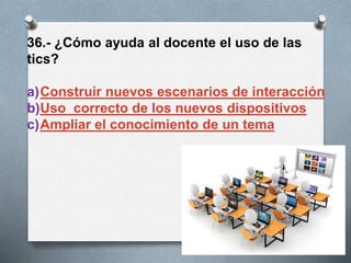36.- ¿Cómo ayuda al docente el uso de las
tics?
a)Construir nuevos escenarios de interacción
b)Uso correcto de los nuevos dispositivos
c)Ampliar el conocimiento de un tema
 