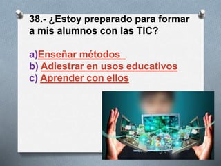 38.- ¿Estoy preparado para formar
a mis alumnos con las TIC?
a)Enseñar métodos
b) Adiestrar en usos educativos
c) Aprender con ellos
 