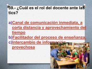 39.- ¿Cuál es el rol del docente ante las
tics?
a)Canal de comunicación inmediata, a
corta distancia y aprovechamiento del
tiempo
b)Facilitador del proceso de enseñanza.
c)Intercambio de información
provechosa
 