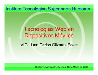 Instituto Tecnológico Superior de Huetamo
Huetamo, Michoacán, México a 16 de Marzo de 2007
Tecnologías Web en
Dispositivos Móviles
M.C. Juan Carlos Olivares Rojas
 