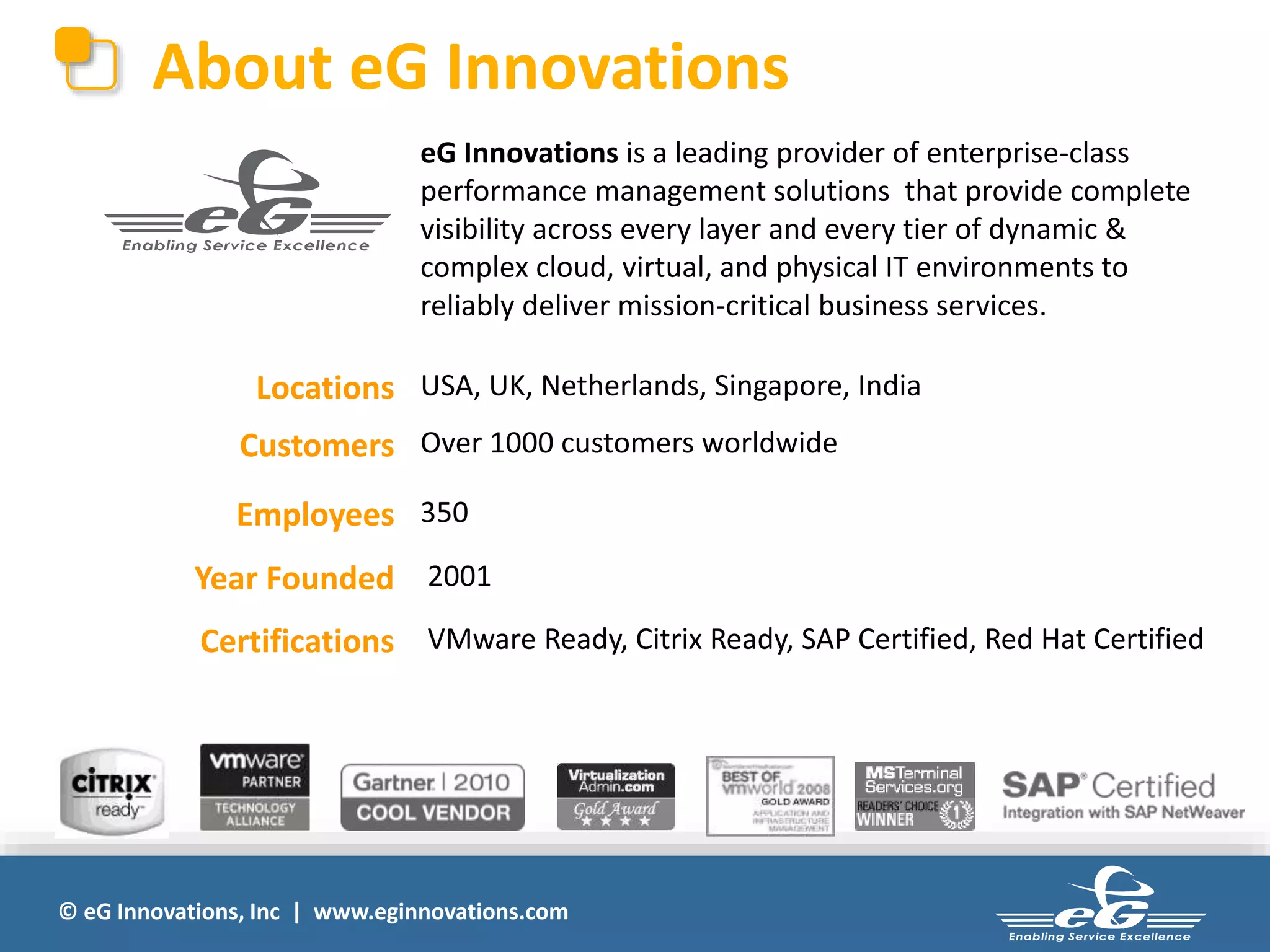 © eG Innovations, Inc | www.eginnovations.com
About eG Innovations
eG Innovations is a leading provider of enterprise-class
performance management solutions that provide complete
visibility across every layer and every tier of dynamic &
complex cloud, virtual, and physical IT environments to
reliably deliver mission-critical business services.
Locations USA, UK, Netherlands, Singapore, India
Customers Over 1000 customers worldwide
Employees 350
Year Founded 2001
Certifications VMware Ready, Citrix Ready, SAP Certified, Red Hat Certified
 