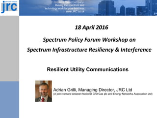 Joint Radio Company:
Making the spectrum and
technology work for your business
www.JRC.co.uk
18 April 201618 April 2016
Spectrum Policy Forum Workshop on
Spectrum Infrastructure Resiliency & Interference
Resilient Utility Communications
Adrian Grilli, Managing Director, JRC Ltd
(A joint venture between National Grid Gas plc and Energy Networks Association Ltd)
 