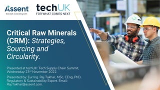© Assent 2022 / assent.com
Critical Raw Minerals
(CRM): Strategies,
Sourcing and
Circularity.
Presented at techUK: Tech Supply Chain Summit,
Wednesday 23rd November 2022.
Presented by: Eur Ing. Raj Takhar, MSc, CEng, PhD,
Regulatory & Sustainability Expert. Email:
Raj.Takhar@assent.com.
 