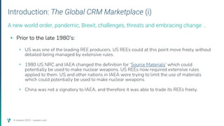 © Assent 2023 / assent.com
Introduction: The Global CRM Marketplace (i)
▸ Prior to the late 1980’s:
▹ US was one of the leading REE producers. US REEs could at this point move freely without
detailed being managed by extensive rules.
▹ 1980 US NRC and IAEA changed the definition for ‘Source Materials’ which could
potentially be used to make nuclear weapons. US REEs now required extensive rules
applied to them. US and other nations in IAEA were trying to limit the use of materials
which could potentially be used to make nuclear weapons.
▹ China was not a signatory to IAEA, and therefore it was able to trade its REEs freely.
A new world order, pandemic, Brexit, challenges, threats and embracing change …
 