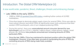 © Assent 2023 / assent.com
Introduction: The Global CRM Marketplace (ii)
▸ Late 1980s to the early 2000’s:
▹ 1989 to 1998 US granted China MFN status, enabling further control of US REE
marketplace.
▹ China then began to dominate global supply chains for several CRMs. China was able to
mass extract, process and refine CRMs at significantly lower costs and prices than their
western CRM counterparts, who in turn stopped producing CRMs.
▹ During this period , there was unprecedented amount consumer demand for new
technologies such as LCD tv’s, satellite / cable tv boxes, mobile phones, tablets, smart
phones, etc. All these new products consumed ever increasing amounts of CRMs
particularly REEs.
▹ Since the late 1980s, China has maintained its dominant position within the global CRM
marketplace. However, it has often been accused of manipulating the price of REEs by
controlling amounts of REEs being made freely available.
A new world order, pandemic, Brexit, challenges, threats and embracing change …
 
