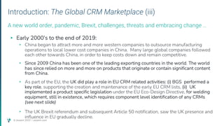 © Assent 2023 / assent.com
Introduction: The Global CRM Marketplace (iii)
▸ Early 2000’s to the end of 2019:
▹ China began to attract more and more western companies to outsource manufacturing
operations to local lower cost companies in China. Many large global companies followed
each other towards China, in order to keep costs down and remain competitive.
▹ Since 2009 China has been one of the leading exporting countries in the world. The world
has since relied on more and more on products that originate or contain significant content
from China.
▹ As part of the EU, the UK did play a role in EU CRM related activities: (i) BGS performed a
key role, supporting the creation and maintenance of the early EU CRM lists, (ii) UK
implemented a product specific legislation under the EU Eco-Design Directive, for welding
equipment, still in existence, which requires component level identification of any CRMs
(see next slide)
▹ The UK Brexit referendum and subsequent Article 50 notification, saw the UK presence and
influence in EU gradually decline.
A new world order, pandemic, Brexit, challenges, threats and embracing change …
 