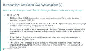 © Assent 2023 / assent.com
Introduction: The Global CRM Marketplace (v)
▸ 2019 to 2021:
▹ EU Green Deal (2019) launched as central strategy to enable EU to make the ‘green
transition’ between 2020-24.
▹ However, by the end of 2019, the outbreak of the Covid-19 pandemic, resulted in very high
infection rates, spreading sharply around the world.
▹ Governments around the world subsequently introduced ‘lockdown’ measures to curb the
spread of the virus, shutting down all be key essential services, halting the global flow of
goods.
▹ It was during this period, countries begun to realize just how much they depended on
products sourced from China.
▹ The longer China imposed its own ‘lockdown’ measures, had sharp ‘knock-on effect’
impacts to other countries, which has attempted to implement their own post Covid-19
recovery measures.
A new world order, pandemic, Brexit, challenges, threats and embracing change …
 