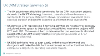 © Assent 2023 / assent.com
UK CRM Strategy: Summary (i)
▸ The UK government should be commended for the CRM investment projects
shown in the UK CRM strategy. However, there should have been more
substance to the general statements shown, for example, investment costs,
expected duration and benefits expected to arise from these investments
▸ UK domestic CRM reprocessing & recycling activities are not clearly or concisely
articulated, some appear to be previously established investment projects ATF,
IETF and UKIB. This makes it hard to determine the true investments allocated
as part of the UK CRM strategy itself (existing funding available vs CRM
specifically allocated).
▸ UK ESG definitions need to align clearly with the rest of the world, and
divergence will make the data hard to read across into other locations, take the
example of a large MNC operating in multiple regions.
 