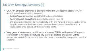 © Assent 2023 / assent.com
UK CRM Strategy: Summary (ii)
▸ UK CRM Strategy promotes a desire to make the UK become leader in CRM
recycling and reprocessing, requiring:
▹ A significant amount of investment to be undertaken;
▹ Technological innovations, potentially arising from (i);
▹ UK government needs to work closely with any funded projects, not at arms
length, to ensure the investments deliver the expected benefits with a
reasonable time period, at the estimated costs.
▸ Very general statements on UK sectoral uses of CRMs, with potential impacts.
More depth is needed, identifying key strategic sectors and use of CRMs
(aerospace and defence, automotive, electronics, renewable energy and medical
sectors).
 