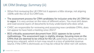 © Assent 2023 / assent.com
UK CRM Strategy: Summary (iii)
▸ When first reviewing the UK CRM list it appears a little strange, not aligning
100% with the US or EU CRM lists.
▸ The assessment process for CRM candidates for inclusion onto the UK CRM list
is vague. It is very unclear on the roles of different actors. You must drill down
and read several layers of documents to truly understand who does what.
▸ CMEC are responsible for reviewing and assessing new candidate CRMs, does
not appear to have held a meeting since 2021?
▸ BGS criticality assessment document from 2021 appears to be current
methodology. The assessment logic is slightly strange, focusing more on the
CRMs that are deemed to be critical for the UK, potentially ignoring others as
being less relevant, which in turn may result in a loss of potential revenue
source, if the CRM is dismissed, as it may be critical for other non-UK sectors.
 