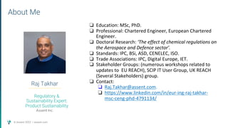 © Assent 2022 / assent.com
Raj Takhar
About Me
Regulatory &
Sustainability Expert:
Product Sustainability
Assent Inc.
❏ Education: MSc, PhD.
❏ Professional: Chartered Engineer, European Chartered
Engineer.
❏ Doctoral Research: ‘The effect of chemical regulations on
the Aerospace and Defence sector’.
❏ Standards: IPC, BSi, ASD, CENELEC, ISO.
❏ Trade Associations: IPC, Digital Europe, IET.
❏ Stakeholder Groups: (numerous workshops related to
updates to EU REACH), SCIP IT User Group, UK REACH
(Several Stakeholders) group.
❏ Contact:
❏ Raj.Takhar@assent.com.
❏ https://www.linkedin.com/in/eur-ing-raj-takhar-
msc-ceng-phd-4791134/
 