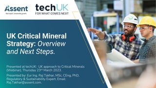 © Assent 2023 / assent.com
UK Critical Mineral
Strategy: Overview
and Next Steps.
Presented at techUK: UK approach to Critical Minerals
(Webinar), Thursday 23rd March 2023.
Presented by: Eur Ing. Raj Takhar, MSc, CEng, PhD,
Regulatory & Sustainability Expert. Email:
Raj.Takhar@assent.com.
 