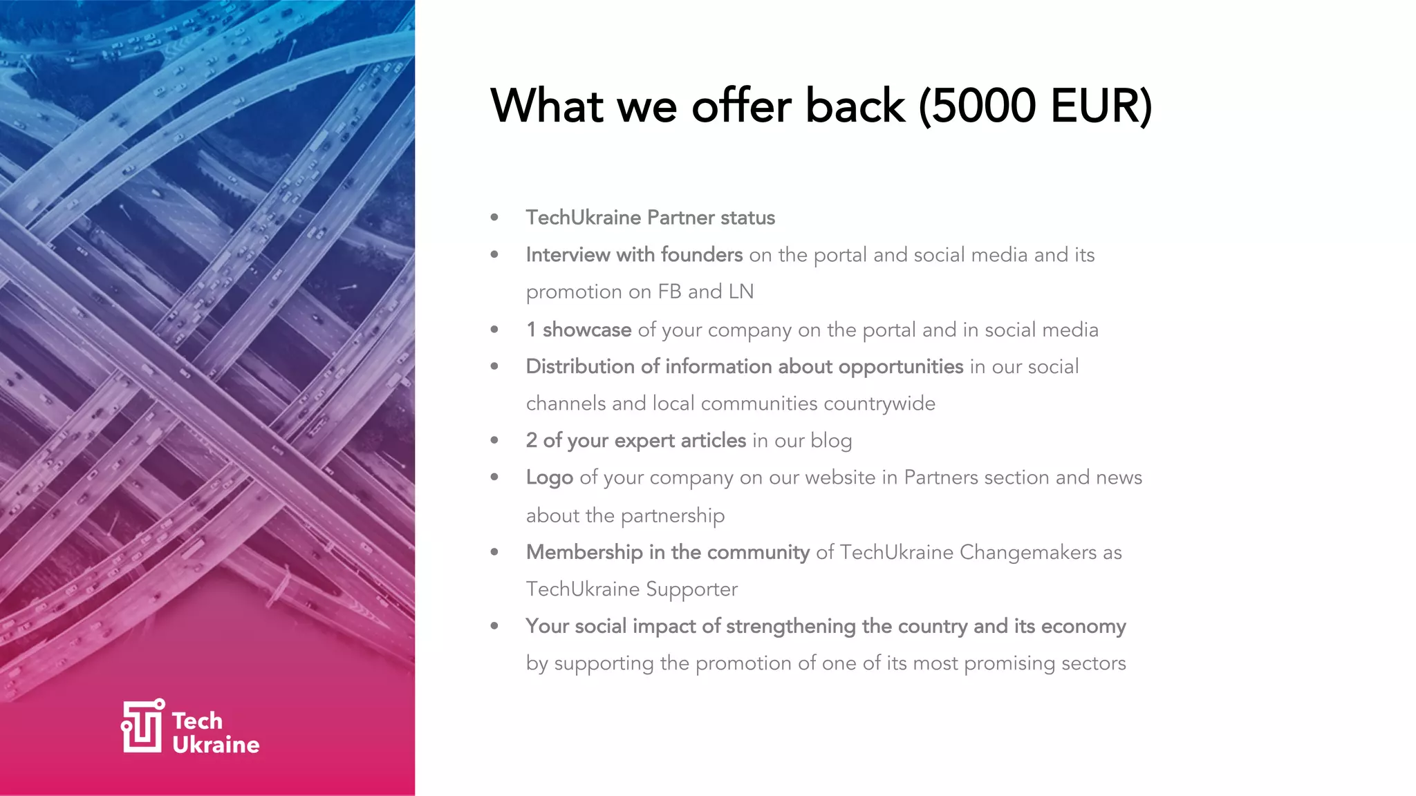 What we offer back (5000 EUR)
• TechUkraine Partner status
• Interview with founders on the portal and social media and its
promotion on FB and LN
• 1 showcase of your company on the portal and in social media
• Distribution of information about opportunities in our social
channels and local communities countrywide
• 2 of your expert articles in our blog
• Logo of your company on our website in Partners section and news
about the partnership
• Membership in the community of TechUkraine Changemakers as
TechUkraine Supporter
• Your social impact of strengthening the country and its economy
by supporting the promotion of one of its most promising sectors
 