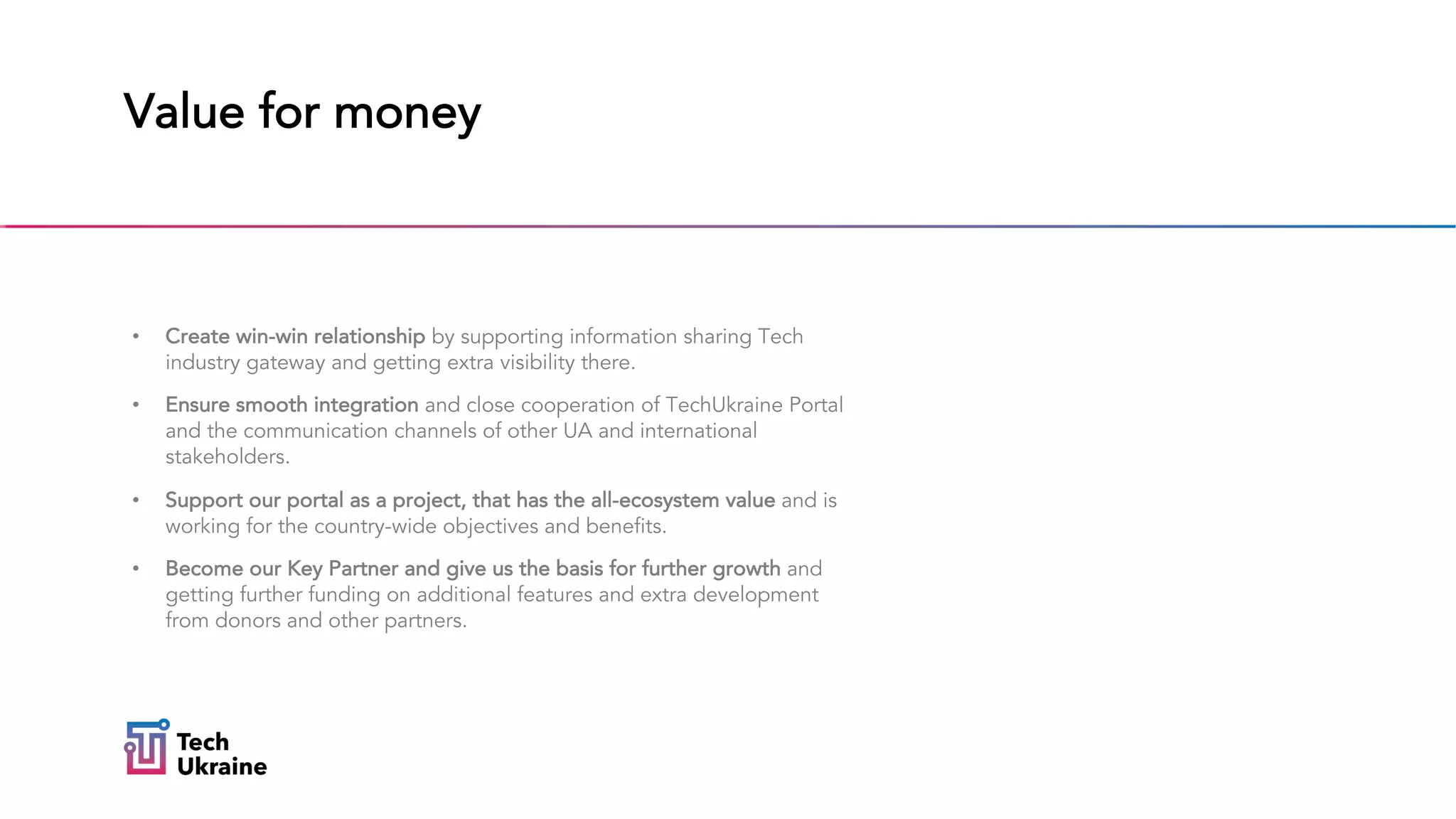 Value for money
• Create win-win relationship by supporting information sharing Tech
industry gateway and getting extra visibility there.
• Ensure smooth integration and close cooperation of TechUkraine Portal
and the communication channels of other UA and international
stakeholders.
• Support our portal as a project, that has the all-ecosystem value and is
working for the country-wide objectives and benefits.
• Become our Key Partner and give us the basis for further growth and
getting further funding on additional features and extra development
from donors and other partners.
 