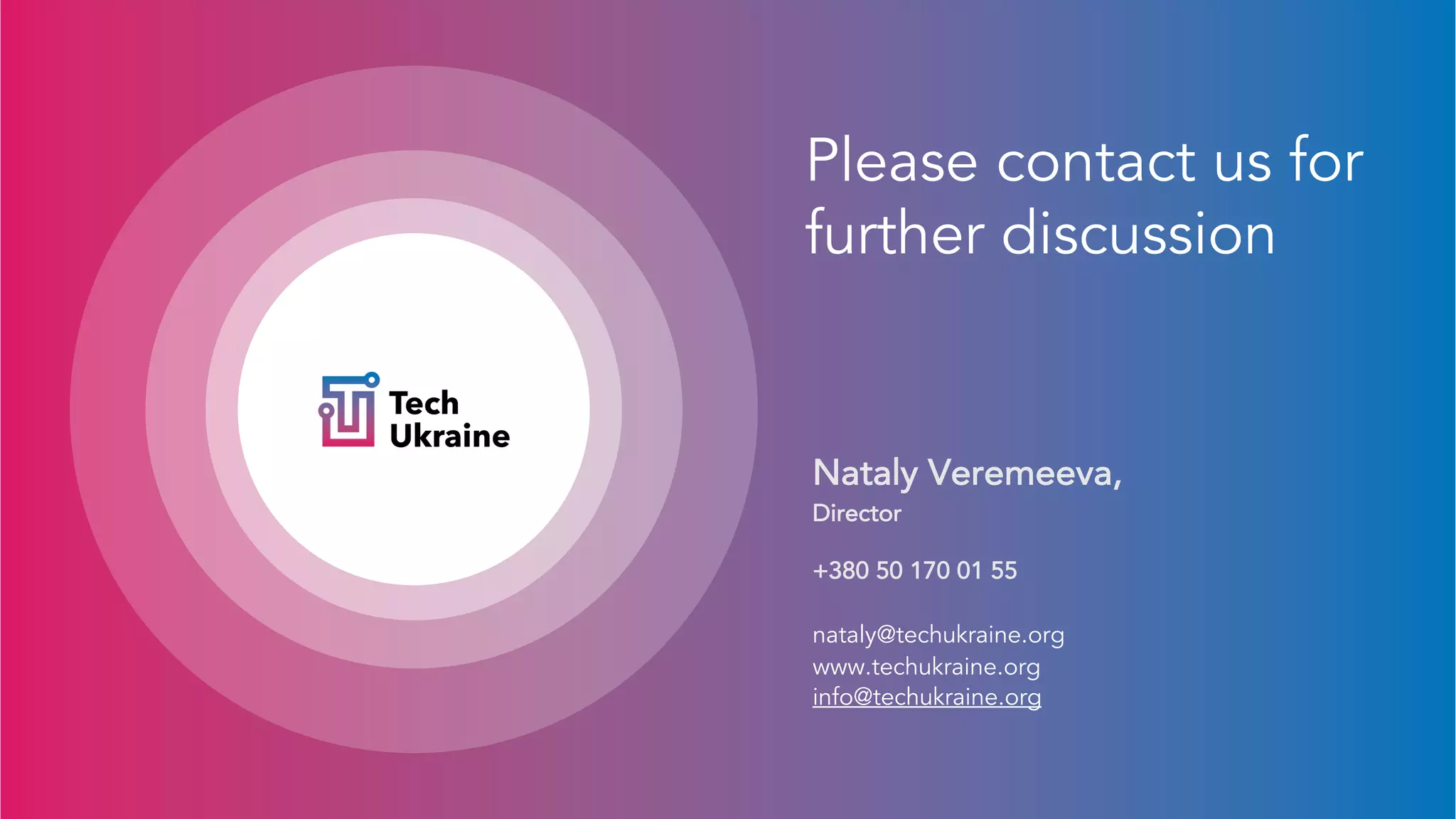 Please contact us for
further discussion
Nataly Veremeeva,
Director
+380 50 170 01 55
nataly@techukraine.org
www.techukraine.org
info@techukraine.org
 