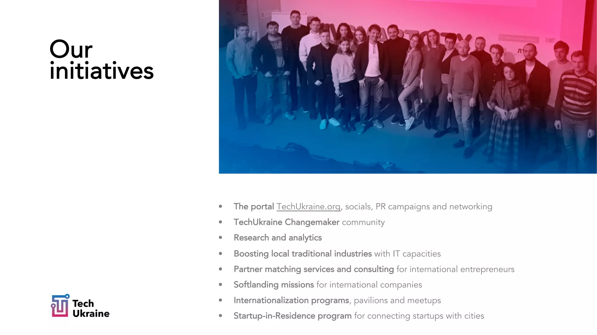 • The portal TechUkraine.org, socials, PR campaigns and networking
• TechUkraine Changemaker community
• Research and analytics
• Boosting local traditional industries with IT capacities
• Partner matching services and consulting for international entrepreneurs
• Softlanding missions for international companies
• Internationalization programs, pavilions and meetups
• Startup-in-Residence program for connecting startups with cities
Our
initiatives
 