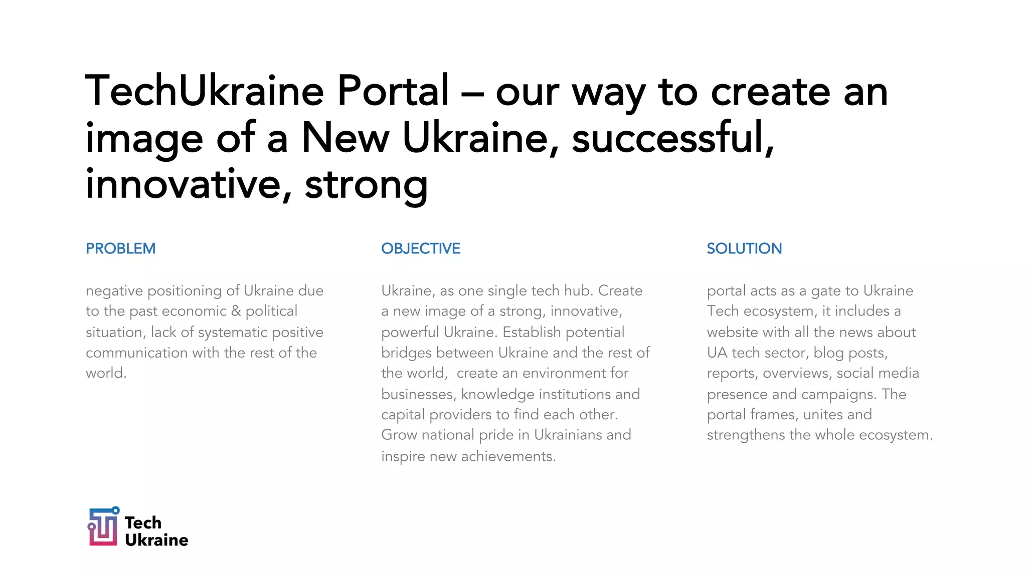 PROBLEM
negative positioning of Ukraine due
to the past economic & political
situation, lack of systematic positive
communication with the rest of the
world.
TechUkraine Portal – our way to create an
image of a New Ukraine, successful,
innovative, strong
SOLUTION
portal acts as a gate to Ukraine
Tech ecosystem, it includes a
website with all the news about
UA tech sector, blog posts,
reports, overviews, social media
presence and campaigns. The
portal frames, unites and
strengthens the whole ecosystem.
OBJECTIVE
Ukraine, as one single tech hub. Create
a new image of a strong, innovative,
powerful Ukraine. Establish potential
bridges between Ukraine and the rest of
the world, create an environment for
businesses, knowledge institutions and
capital providers to find each other.
Grow national pride in Ukrainians and
inspire new achievements.
 