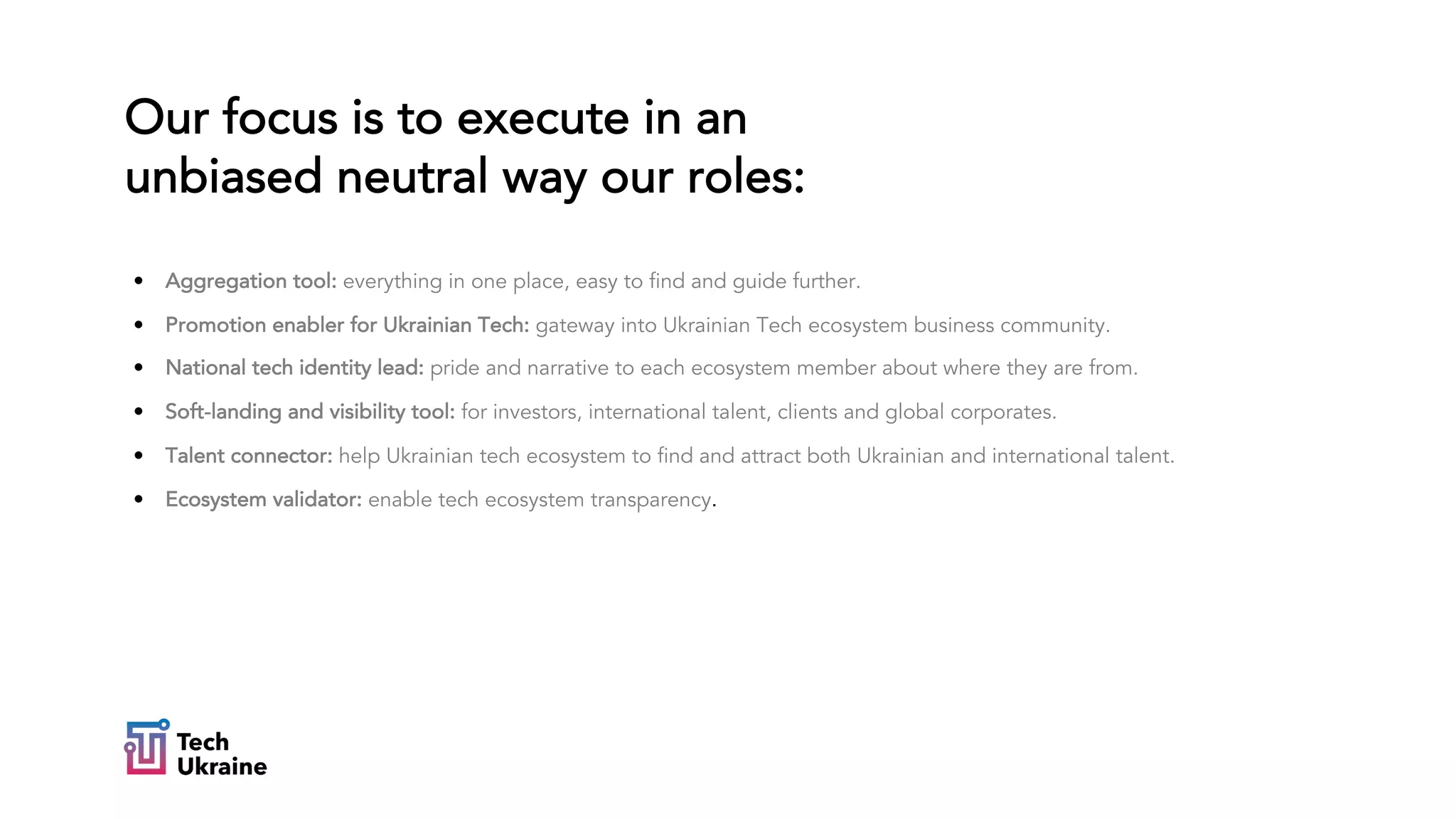 Our focus is to execute in an
unbiased neutral way our roles:
• Aggregation tool: everything in one place, easy to find and guide further.
• Promotion enabler for Ukrainian Tech: gateway into Ukrainian Tech ecosystem business community.
• National tech identity lead: pride and narrative to each ecosystem member about where they are from.
• Soft-landing and visibility tool: for investors, international talent, clients and global corporates.
• Talent connector: help Ukrainian tech ecosystem to find and attract both Ukrainian and international talent.
• Ecosystem validator: enable tech ecosystem transparency.
 