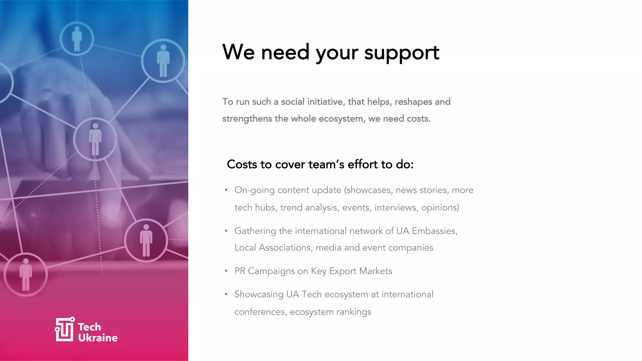 We need your support
Costs to cover team’s effort to do:
• On-going content update (showcases, news stories, more
tech hubs, trend analysis, events, interviews, opinions)
• Gathering the international network of UA Embassies,
Local Associations, media and event companies
• PR Campaigns on Key Export Markets
• Showcasing UA Tech ecosystem at international
conferences, ecosystem rankings
To run such a social initiative, that helps, reshapes and
strengthens the whole ecosystem, we need costs.
 