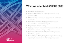 What we offer back (10000 EUR)
• TechUkraine Lead Partner status
• Interview with founders on the portal and social media ...