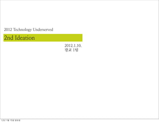 2012 Technology Underserved

  2nd Ideation
                                2012.1.10.
                                광교 1팀




12년	 1월	 15일	 일요일
 