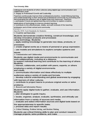 Touro University, Gibbs

colleagues and students of other cultures using digital-age communication and
collaboration tools
5. Engage in Professional Growth and Leadership
Teachers continuously improve their professional practice, model lifelong learning,
and exhibit leadership in their school and professional community by promoting and
demonstrating the effective use of digital tools and resources. Teachers:
a. participate in local and global learning communities to explore creative
applications of technology to improve student learning
d. contribute to the effectiveness, vitality, and self-renewal of the teaching
profession and of their school and community
Copyright ©
Specific ISTE Tech Standards for Students:
1. Creativity and Innovation
Students demonstrate creative thinking, construct knowledge, and
develop innovative products and processes
using technology. Students:
a. apply existing knowledge to generate new ideas, products, or
processes.
b. create original works as a means of personal or group expression.
c. use models and simulations to explore complex systems and
issues.
2. Communication and Collaboration
Students use digital media and environments to communicate and
work collaboratively, including at a distance,
to support individual learning and contribute to the learning of others.
Students:
a. interact, collaborate, and publish with peers, experts, or others
employing a variety of digital environments
and media.
b. communicate information and ideas effectively to multiple
audiences using a variety of media and formats.
c. develop cultural understanding and global awareness by engaging
with learners of other cultures.
d. contribute to project teams to produce original works or solve
problems.
3. Research and Information Fluency
Students apply digital tools to gather, evaluate, and use information.
Students:
a. plan strategies to guide inquiry.
b. locate, organize, analyze, evaluate, synthesize, and ethically use
information from a variety of sources and media.
c. evaluate and select information sources and digital tools based on
the appropriateness to specific tasks.
d. process data and report results.
4. Critical Thinking, Problem Solving, and Decision Making
Students use critical thinking skills to plan and conduct research,
manage projects, solve problems, and make
 
