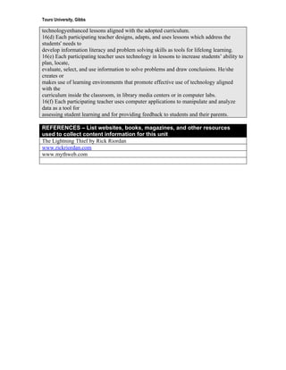 Touro University, Gibbs

technologyenhanced lessons aligned with the adopted curriculum.
16(d) Each participating teacher designs, adapts, and uses lessons which address the
students' needs to
develop information literacy and problem solving skills as tools for lifelong learning.
16(e) Each participating teacher uses technology in lessons to increase students’ ability to
plan, locate,
evaluate, select, and use information to solve problems and draw conclusions. He/she
creates or
makes use of learning environments that promote effective use of technology aligned
with the
curriculum inside the classroom, in library media centers or in computer labs.
16(f) Each participating teacher uses computer applications to manipulate and analyze
data as a tool for
assessing student learning and for providing feedback to students and their parents.

REFERENCES – List websites, books, magazines, and other resources
used to collect content information for this unit
The Lightning Thief by Rick Riordan
www.rickriordan.com
www.mythweb.com
 