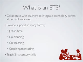 What is an ETS?
• Collaborate  with teachers to integrate technology across
 all curriculum areas;
• Provide   support in many forms;
 • Just-in-time

 • Co-planning

 • Co-teaching

 • Coaching/mentoring

• Teach   21st century skills.
 