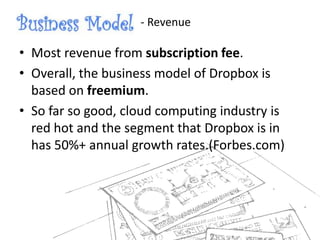 • Most revenue from subscription fee.
• Overall, the business model of Dropbox is
based on freemium.
• So far so good, cloud computing industry is
red hot and the segment that Dropbox is in
has 50%+ annual growth rates.(Forbes.com)
- Revenue
 