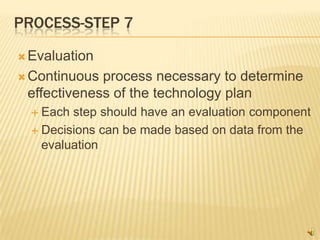 PROCESS-STEP 7

 Evaluation

 Continuous process necessary to determine
 effectiveness of the technology plan
   Each step should have an evaluation component
   Decisions can be made based on data from the
    evaluation
 