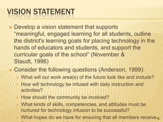 VISION STATEMENT
 Develop a vision statement that supports
  “meaningful, engaged learning for all students, outline
  the district's learning goals for placing technology in the
  hands of educators and students, and support the
  curricular goals of the school” (November &
  Staudt, 1996)
 Consider the following questions (Anderson, 1999):
       What will our work area(s) of the future look like and include?
       How will technology be infused with daily instruction and
        activities?
       How should the community be involved?
       What kinds of skills, competencies, and attitudes must be
        nurtured for technology infusion to be successful?
       What hopes do we have for ensuring that all members receive
 
