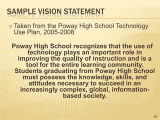 SAMPLE VISION STATEMENT
 Takenfrom the Poway High School Technology
 Use Plan, 2005-2008

 Poway High School recognizes that the use of
       technology plays an important role in
   improving the quality of instruction and is a
      tool for the entire learning community.
  Students graduating from Poway High School
     must possess the knowledge, skills, and
        attitudes necessary to succeed in an
    increasingly complex, global, information-
                   based society.
 