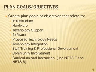 PLAN GOALS/OBJECTIVES
 Create   plan goals or objectives that relate to:
   Infrastructure
   Hardware
   Technology Support
   Software
   Proposed Technology Needs
   Technology Integration
   Staff Training & Professional Development
   Community Involvement
   Curriculum and Instruction (use NETS·T and
    NETS·S)
 