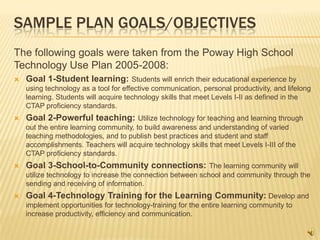 SAMPLE PLAN GOALS/OBJECTIVES
The following goals were taken from the Poway High School
Technology Use Plan 2005-2008:
   Goal 1-Student learning: Students will enrich their educational experience by
    using technology as a tool for effective communication, personal productivity, and lifelong
    learning. Students will acquire technology skills that meet Levels I-II as defined in the
    CTAP proficiency standards.
   Goal 2-Powerful teaching: Utilize technology for teaching and learning through
    out the entire learning community, to build awareness and understanding of varied
    teaching methodologies, and to publish best practices and student and staff
    accomplishments. Teachers will acquire technology skills that meet Levels I-III of the
    CTAP proficiency standards.
   Goal 3-School-to-Community connections: The learning community will
    utilize technology to increase the connection between school and community through the
    sending and receiving of information.
   Goal 4-Technology Training for the Learning Community: Develop and
    implement opportunities for technology-training for the entire learning community to
    increase productivity, efficiency and communication.
 
