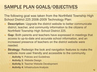 SAMPLE PLAN GOALS/OBJECTIVES
The following goal was taken from the Northfield Township High
School District 225 2006-2009 Technology Plan:
   Description: Upgrade the district website to better communicate
    district, teacher, and community information to the citizens of
    Northfield Township High School District 225.
   Gap: Both parents and teachers have expressed in meetings that
    access to up-to-date and accurate school information, and an
    increased presence of teachers on the district website were
    needed.
   Strategy: Redesign the look and navigation features to make the
    website more user friendly and accessible to the community.
       Activity 1: Policies and Guidelines
       Activity 2: Website Design
       Activity 3: Teacher Website Development
       Activity 4: Infrastructure Analysis
 