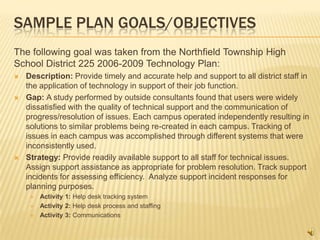 SAMPLE PLAN GOALS/OBJECTIVES
The following goal was taken from the Northfield Township High
School District 225 2006-2009 Technology Plan:
   Description: Provide timely and accurate help and support to all district staff in
    the application of technology in support of their job function.
   Gap: A study performed by outside consultants found that users were widely
    dissatisfied with the quality of technical support and the communication of
    progress/resolution of issues. Each campus operated independently resulting in
    solutions to similar problems being re-created in each campus. Tracking of
    issues in each campus was accomplished through different systems that were
    inconsistently used.
   Strategy: Provide readily available support to all staff for technical issues.
    Assign support assistance as appropriate for problem resolution. Track support
    incidents for assessing efficiency. Analyze support incident responses for
    planning purposes.
        Activity 1: Help desk tracking system
        Activity 2: Help desk process and staffing
        Activity 3: Communications
 