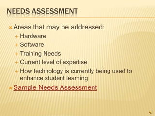 NEEDS ASSESSMENT

 Areas   that may be addressed:
   Hardware

   Software

   Training Needs
   Current level of expertise

   How technology is currently being used to
    enhance student learning
 Sample   Needs Assessment
 