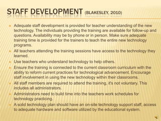 STAFF DEVELOPMENT (BLAKESLEY, 2010)
   Adequate staff development is provided for teacher understanding of the new
    technology. The individuals providing the training are available for follow-up and
    questions. Availability may be by phone or in person. Make sure adequate
    training time is provided for the trainers to teach the entire new technology
    programs.
   All teachers attending the training sessions have access to the technology they
    learned.
   Use teachers who understand technology to help others.
   Ensure the training is connected to the current classroom curriculum with the
    ability to reform current practices for technological advancement. Encourage
    staff involvement in using the new technology within their classrooms.
   All staff members are required to attend the training, it's not voluntary. This
    includes all administrators.
   Administrators need to build time into the teachers work schedules for
    technology practicing.
   A solid technology plan should have an on-site technology support staff, access
    to adequate hardware and software utilized by the educational system.
 