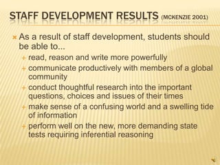 STAFF DEVELOPMENT RESULTS (MCKENZIE 2001)
 Asa result of staff development, students should
 be able to...
   read, reason and write more powerfully
   communicate productively with members of a global
    community
   conduct thoughtful research into the important
    questions, choices and issues of their times
   make sense of a confusing world and a swelling tide
    of information
   perform well on the new, more demanding state
    tests requiring inferential reasoning
 