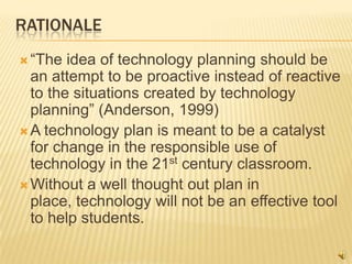 RATIONALE
 “The  idea of technology planning should be
  an attempt to be proactive instead of reactive
  to the situations created by technology
  planning” (Anderson, 1999)
 A technology plan is meant to be a catalyst
  for change in the responsible use of
  technology in the 21st century classroom.
 Without a well thought out plan in
  place, technology will not be an effective tool
  to help students.
 
