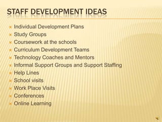 STAFF DEVELOPMENT IDEAS
   Individual Development Plans
   Study Groups
   Coursework at the schools
   Curriculum Development Teams
   Technology Coaches and Mentors
   Informal Support Groups and Support Staffing
   Help Lines
   School visits
   Work Place Visits
   Conferences
   Online Learning
 