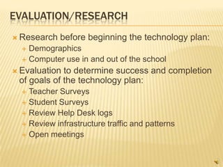 EVALUATION/RESEARCH
 Research   before beginning the technology plan:
   Demographics
   Computer use in and out of the school

 Evaluation to determine success and completion
 of goals of the technology plan:
   Teacher Surveys
   Student Surveys
   Review Help Desk logs
   Review infrastructure traffic and patterns
   Open meetings
 