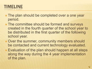 TIMELINE
 The  plan should be completed over a one year
  period.
 The committee should be formed and surveys
  created in the fourth quarter of the school year to
  be distributed in the first quarter of the following
  school year.
 Over the summer, community members should
  be contacted and current technology evaluated.
 Evaluation of the plan should happen at all steps
  along the way during the 4 year implementation
  of the plan.
 