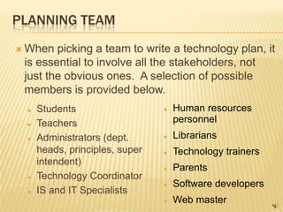 PLANNING TEAM
 When  picking a team to write a technology plan, it
 is essential to involve all the stakeholders, not
 just the obvious ones. A selection of possible
 members is provided below.
    Students                      Human resources
    Teachers                       personnel
    Administrators (dept.         Librarians
     heads, principles, super      Technology trainers
     intendent)
                                   Parents
    Technology Coordinator
                                   Software developers
    IS and IT Specialists
                                   Web master
 