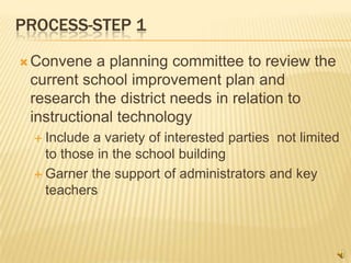 PROCESS-STEP 1

 Convene   a planning committee to review the
 current school improvement plan and
 research the district needs in relation to
 instructional technology
   Include a variety of interested parties not limited
    to those in the school building
   Garner the support of administrators and key
    teachers
 